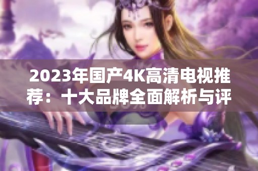 2023年国产4K高清电视推荐：十大品牌全面解析与评测
