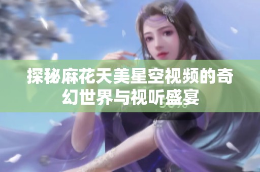 探秘麻花天美星空视频的奇幻世界与视听盛宴