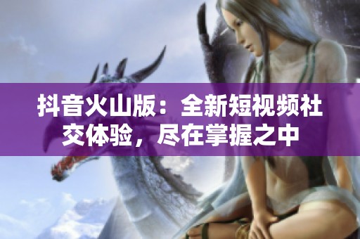 抖音火山版：全新短视频社交体验，尽在掌握之中