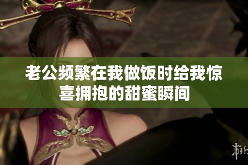 老公频繁在我做饭时给我惊喜拥抱的甜蜜瞬间