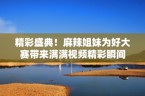 精彩盛典！麻辣姐妹为好大赛带来满满视频精彩瞬间
