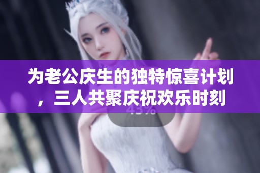为老公庆生的独特惊喜计划，三人共聚庆祝欢乐时刻