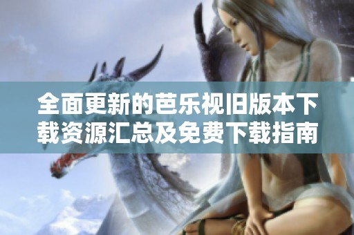 全面更新的芭乐视旧版本下载资源汇总及免费下载指南