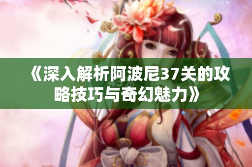 《深入解析阿波尼37关的攻略技巧与奇幻魅力》