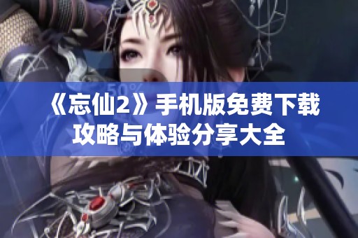 《忘仙2》手机版免费下载攻略与体验分享大全