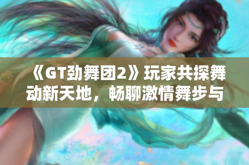 《GT劲舞团2》玩家共探舞动新天地，畅聊激情舞步与战术共有