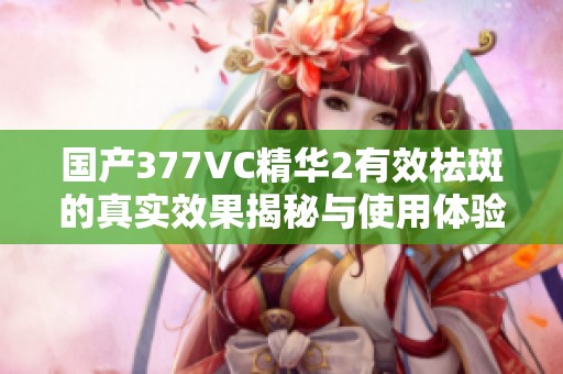 国产377VC精华2有效祛斑的真实效果揭秘与使用体验分享