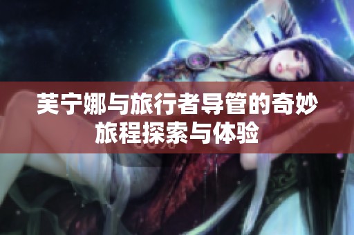 芙宁娜与旅行者导管的奇妙旅程探索与体验