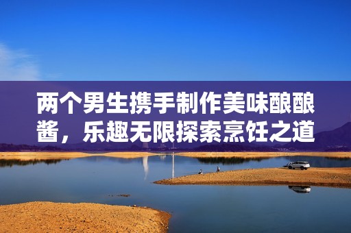 两个男生携手制作美味酿酿酱，乐趣无限探索烹饪之道