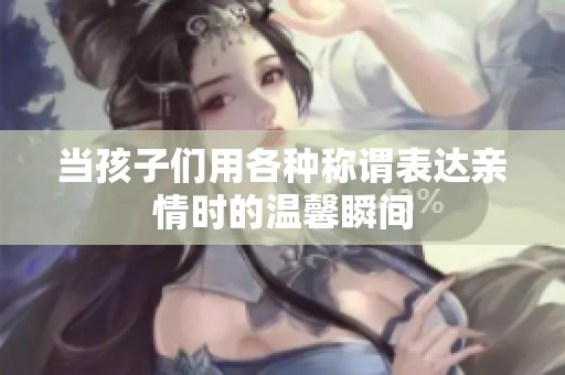 当孩子们用各种称谓表达亲情时的温馨瞬间