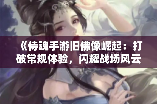 《侍魂手游旧佛像崛起：打破常规体验，闪耀战场风云》
