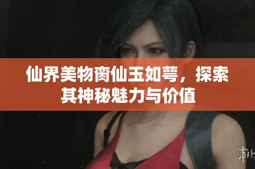 仙界美物脔仙玉如萼，探索其神秘魅力与价值