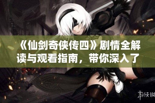 《仙剑奇侠传四》剧情全解读与观看指南，带你深入了解游戏故事