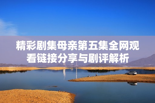 精彩剧集母亲第五集全网观看链接分享与剧评解析