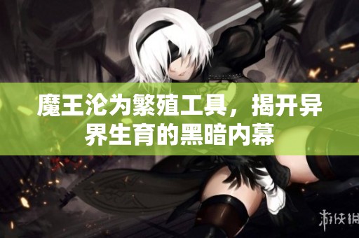 魔王沦为繁殖工具，揭开异界生育的黑暗内幕