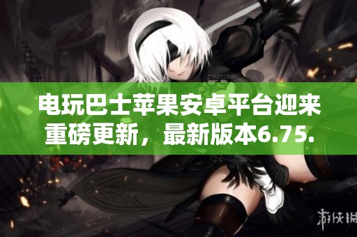 电玩巴士苹果安卓平台迎来重磅更新，最新版本6.75.4全新上线