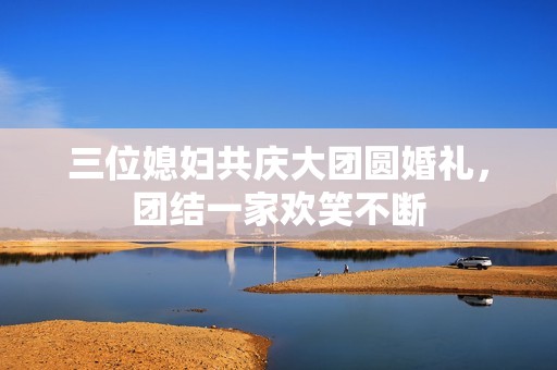 三位媳妇共庆大团圆婚礼，团结一家欢笑不断