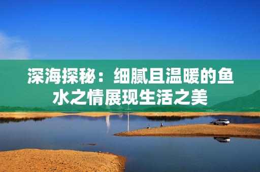 深海探秘：细腻且温暖的鱼水之情展现生活之美