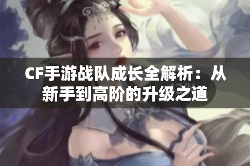 CF手游战队成长全解析：从新手到高阶的升级之道