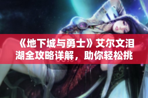 《地下城与勇士》艾尔文泪湖全攻略详解，助你轻松挑战更多难关