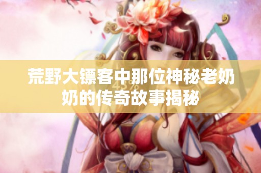 荒野大镖客中那位神秘老奶奶的传奇故事揭秘