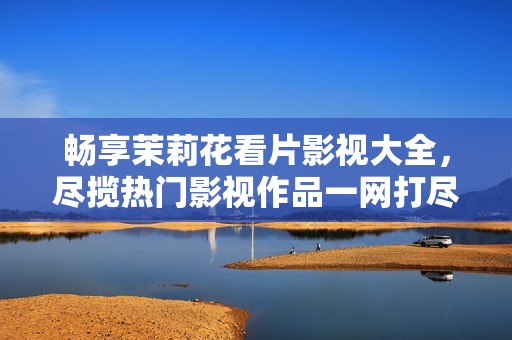 畅享茉莉花看片影视大全，尽揽热门影视作品一网打尽