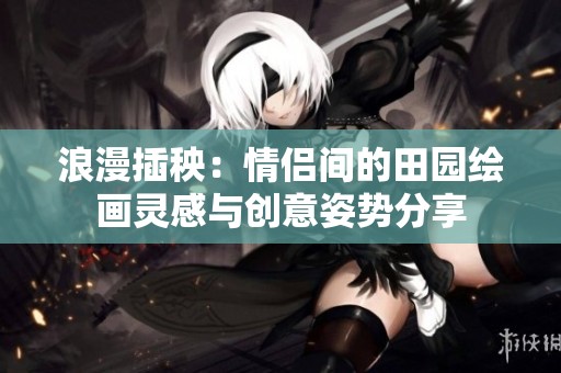 浪漫插秧：情侣间的田园绘画灵感与创意姿势分享