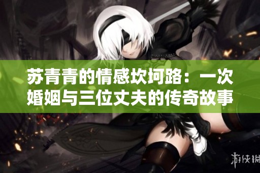 苏青青的情感坎坷路：一次婚姻与三位丈夫的传奇故事