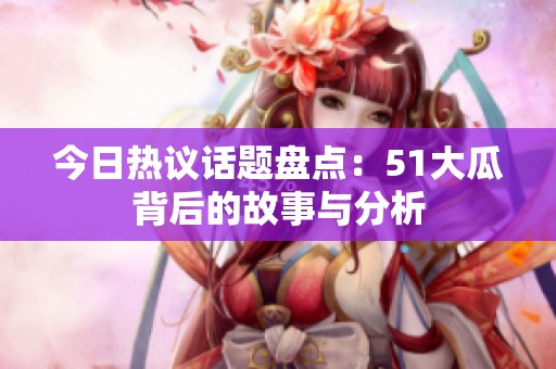 今日热议话题盘点：51大瓜背后的故事与分析