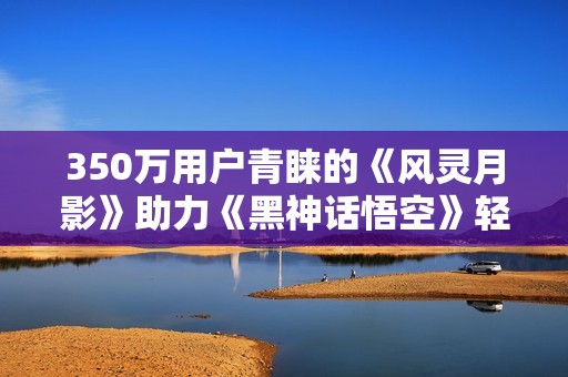 350万用户青睐的《风灵月影》助力《黑神话悟空》轻松通关
