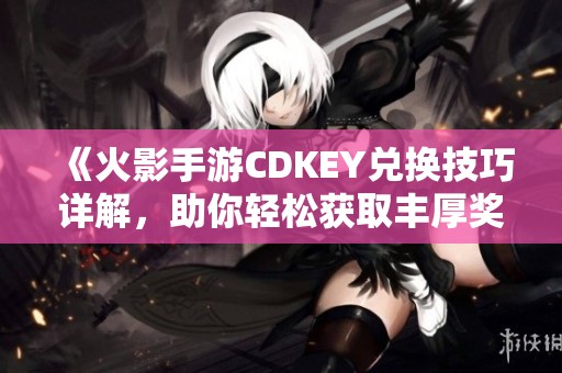 《火影手游CDKEY兑换技巧详解，助你轻松获取丰厚奖励》