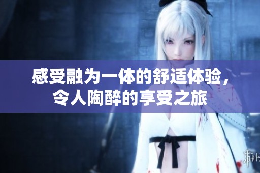 感受融为一体的舒适体验，令人陶醉的享受之旅