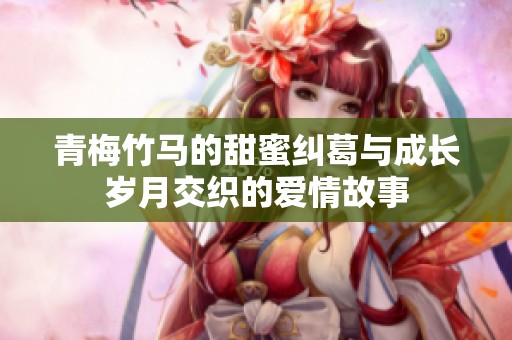 青梅竹马的甜蜜纠葛与成长岁月交织的爱情故事