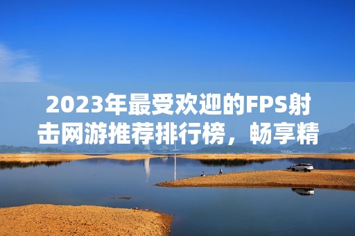 2023年最受欢迎的FPS射击网游推荐排行榜，畅享精彩游戏体验