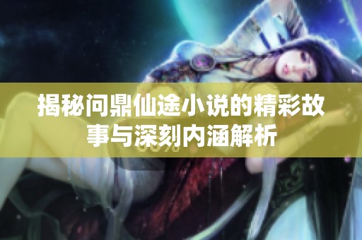 揭秘问鼎仙途小说的精彩故事与深刻内涵解析