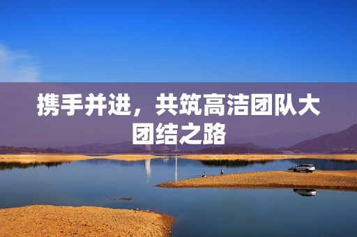 携手并进，共筑高洁团队大团结之路