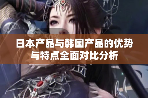 日本产品与韩国产品的优势与特点全面对比分析