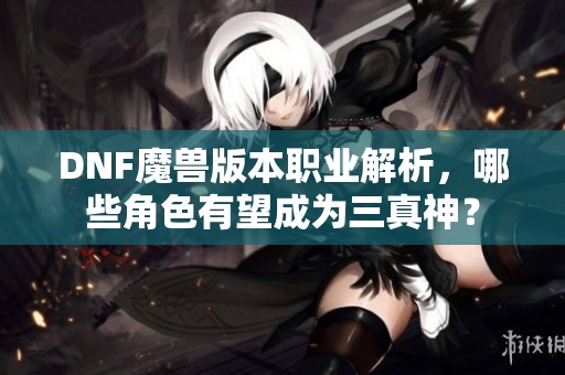 DNF魔兽版本职业解析，哪些角色有望成为三真神？