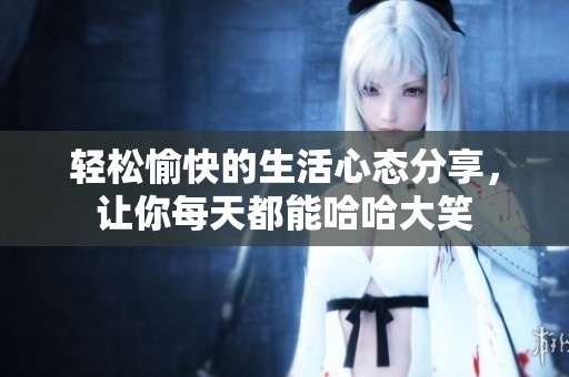 轻松愉快的生活心态分享，让你每天都能哈哈大笑
