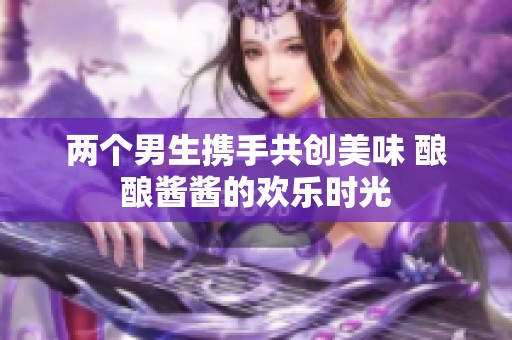两个男生携手共创美味 酿酿酱酱的欢乐时光