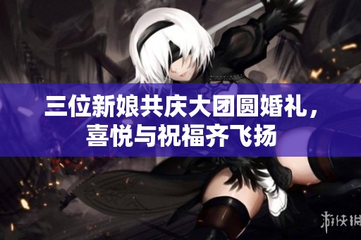 三位新娘共庆大团圆婚礼，喜悦与祝福齐飞扬
