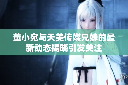 董小宛与天美传媒兄妹的最新动态揭晓引发关注