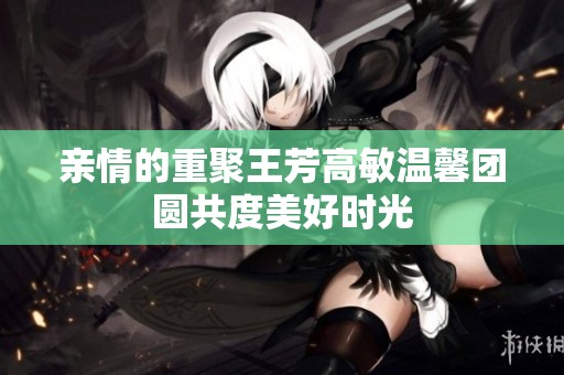 亲情的重聚王芳高敏温馨团圆共度美好时光