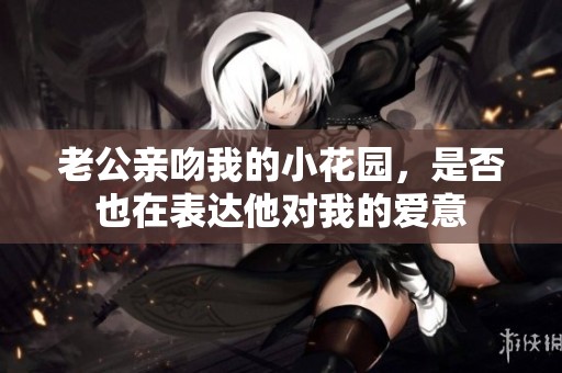 老公亲吻我的小花园，是否也在表达他对我的爱意