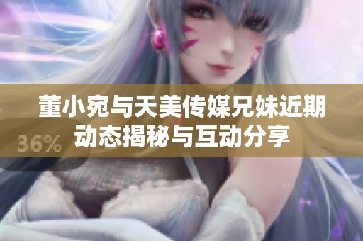 董小宛与天美传媒兄妹近期动态揭秘与互动分享