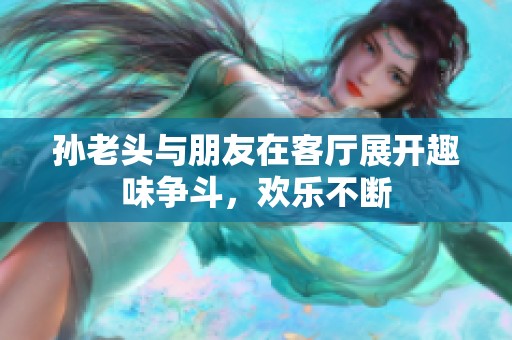 孙老头与朋友在客厅展开趣味争斗，欢乐不断