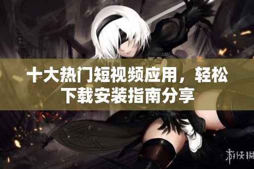 十大热门短视频应用，轻松下载安装指南分享