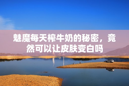 魅魔每天榨牛奶的秘密，竟然可以让皮肤变白吗