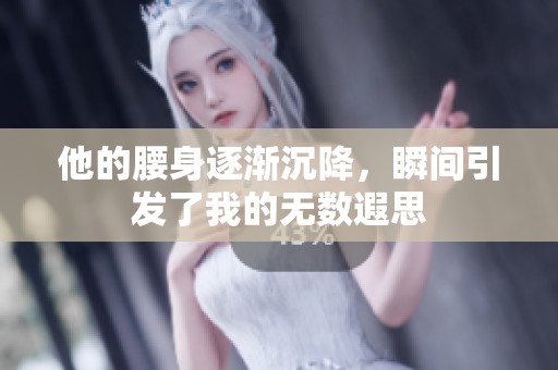 他的腰身逐渐沉降，瞬间引发了我的无数遐思