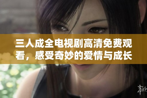 三人成全电视剧高清免费观看，感受奇妙的爱情与成长故事